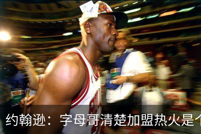 约翰逊：字母哥清楚加盟热火是个新机会 他希望被严格执教